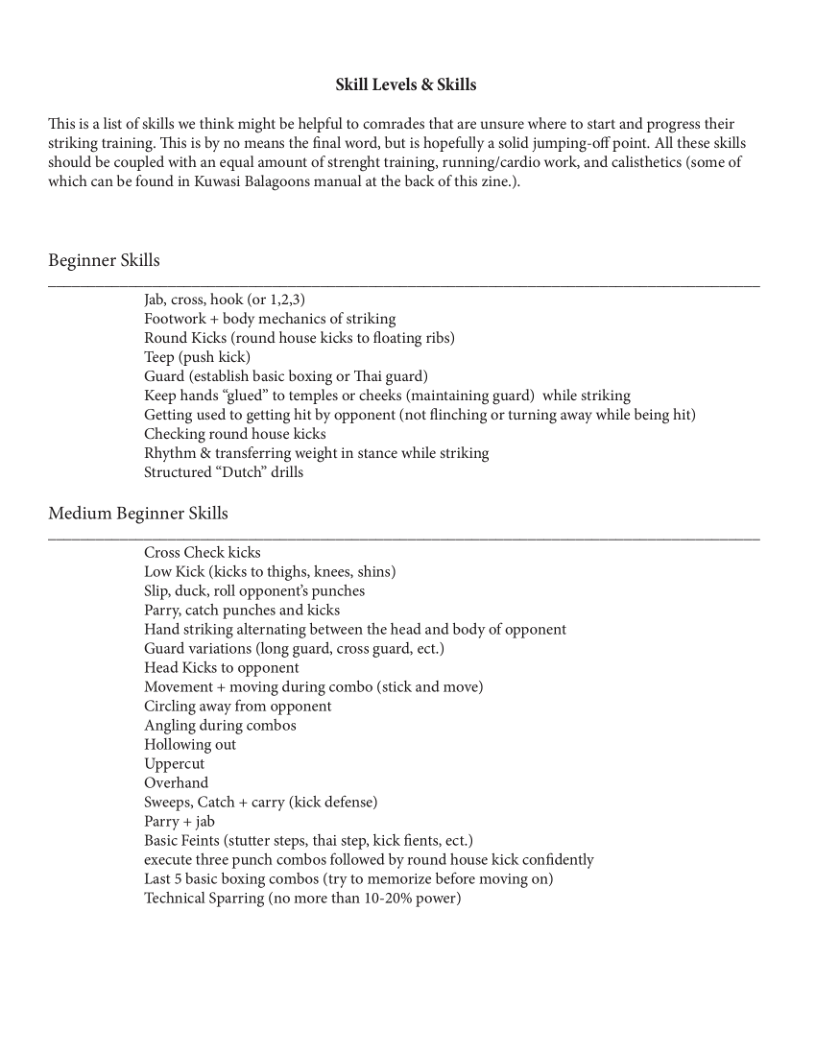 Skill Levels & Skills  “This s a list of skills we think might be helpful to comrades that are unsure where to start and progress their striking training. This is by no means the final word, but is hopefully a solid jumping-off point. All these skills should be coupled with an equal amount of strenght training, running/cardio work, and calisthetics (some of which can be found in Kuwasi Balagoons manual at the back of this zine.).  Beginner Skills  Jab, cross, hook (or 1,2,3)  Footwork + body mechanics of striking  Round Kicks (round house kicks to floating ribs)  Teep (push kick)  Guard (establish basic boxing or Thai guard)  Keep hands “glued” to temples or cheeks (maintaining guard) while striking  Getting used to getting hit by opponent (not flinching or turning away while being hit) Checking round house kicks  Rhythm & transferring weight in stance while striking  Structured “Dutch” drills  Medium Beginner Skills  Cross Check kicks  Low Kick (kicks to thighs, knees, shins)  Slip, duck, roll opponent’s punches  Parry, catch punches and kicks  Hand striking alternating between the head and body of opponent Guard variations (long guard, cross guard, ect.)  Head Kicks to opponent  Movement + moving during combo (stick and move)  Circling away from opponent  Angling during combos  Hollowing out  Uppercut  Overhand  Sweeps, Catch + carry (kick defense)  Parry + jab  Basic Feints (stutter steps, thai step, kick fients, ect.)  execute three punch combos followed by round house kick confidently Last 5 basic boxing combos (try to memorize before moving on) Technical Sparring (no more than 10-20% power) 
